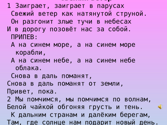 Свежий ветер Заиграет, заиграет в парусах  Свежий ветер как натянутой струной.  Он разгонит злые тучи в небесах И в дорогу позовёт нас за собой.  ПРИПЕВ:  А на синем море, а на синем море корабли,  А на синем небе, а на синем небе облака.  Снова в даль поманят, Cнова в даль поманят от земли, Привет, пока. Мы помчимся, мы помчимся по волнам, Белой чайкой обгоняя грусть и тень.  К дальним странам и далёким берегам, Там, где солнце нам подарит новый день.  ПРИПЕВ.  