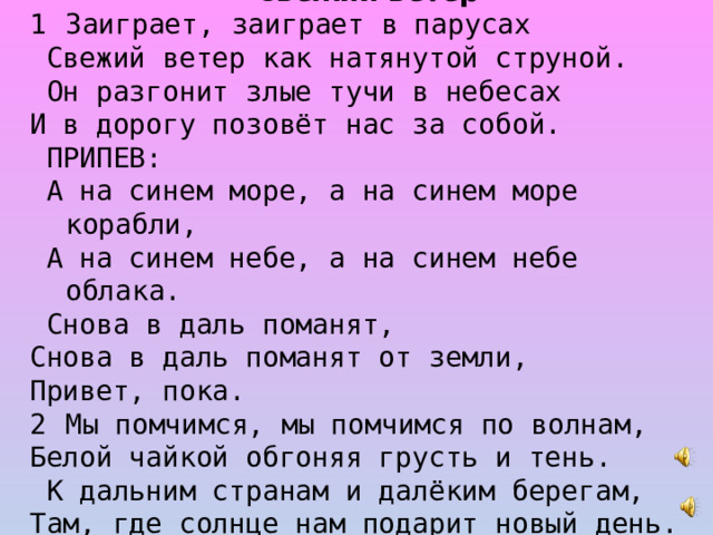 Свежий ветер Заиграет, заиграет в парусах  Свежий ветер как натянутой струной.  Он разгонит злые тучи в небесах И в дорогу позовёт нас за собой.  ПРИПЕВ:  А на синем море, а на синем море корабли,  А на синем небе, а на синем небе облака.  Снова в даль поманят, Cнова в даль поманят от земли, Привет, пока. Мы помчимся, мы помчимся по волнам, Белой чайкой обгоняя грусть и тень.  К дальним странам и далёким берегам, Там, где солнце нам подарит новый день.  ПРИПЕВ.  