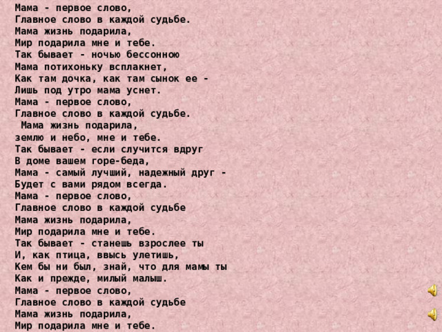 Мама - первое слово, Главное слово в каждой судьбе. Мама жизнь подарила, Мир подарила мне и тебе. Так бывает - ночью бессонною Мама потихоньку всплакнет, Как там дочка, как там сынок ее - Лишь под утро мама уснет. Мама - первое слово, Главное слово в каждой судьбе.  Мама жизнь подарила, землю и небо, мне и тебе. Так бывает - если случится вдруг В доме вашем горе-беда, Мама - самый лучший, надежный друг - Будет с вами рядом всегда. Мама - первое слово, Главное слово в каждой судьбе Мама жизнь подарила, Мир подарила мне и тебе. Так бывает - станешь взрослее ты И, как птица, ввысь улетишь, Кем бы ни был, знай, что для мамы ты Как и прежде, милый малыш. Мама - первое слово, Главное слово в каждой судьбе Мама жизнь подарила, Мир подарила мне и тебе. 