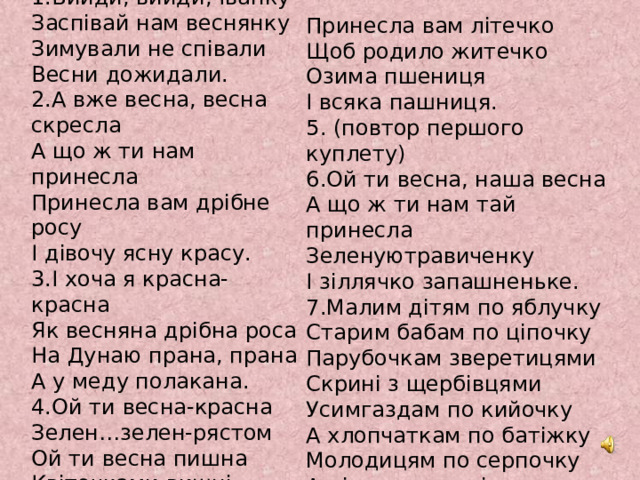 Веснянка 1.Вийди, вийди, Іванку Заспівай нам веснянку Зимували не співали Весни дожидали. 2.А вже весна, весна скресла А що ж ти нам принесла Принесла вам дрібне росу І дівочу ясну красу. 3.І хоча я красна-красна Як весняна дрібна роса На Дунаю прана, прана А у меду полакана.  4.Ой ти весна-красна Зелен…зелен-рястом Ой ти весна пишна Квіточками вишні  Принесла вам літечко Щоб родило житечко Озима пшениця І всяка пашниця. 5. (повтор першого куплету) 6.Ой ти весна, наша весна А що ж ти нам тай принесла Зеленуютравиченку І зіллячко запашненьке. 7.Малим дітям по яблучку Старим бабам по ціпочку Парубочкам зверетицями Скрині з щербівцями  Усимгаздам по кийочку А хлопчаткам по батіжку Молодицям по серпочку А дівчатам по віночку. 