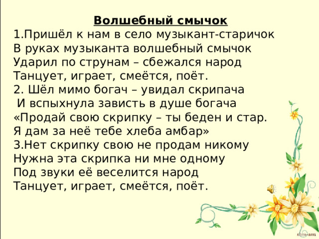 Волшебный смычок 1.Пришёл к нам в село музыкант-старичок В руках музыканта волшебный смычок Ударил по струнам – сбежался народ Танцует, играет, смеётся, поёт. 2. Шёл мимо богач – увидал скрипача  И вспыхнула зависть в душе богача «Продай свою скрипку – ты беден и стар. Я дам за неё тебе хлеба амбар» 3.Нет скрипку свою не продам никому Нужна эта скрипка ни мне одному Под звуки её веселится народ Танцует, играет, смеётся, поёт. 