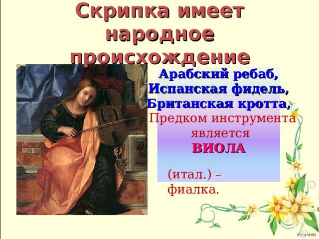 Скрипка имеет народное происхождение Арабский ребаб, Испанская фидель, Британская кротта,  Предком инструмента  является ВИОЛА   (итал.) – фиалка. 