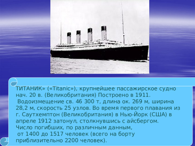 ТИТАНИК» («Titanic»), крупнейшее пассажирское судно нач. 20 в. (Великобритания) Построено в 1911.  Водоизмещение св. 46 300 т, длина ок. 269 м, ширина 28,2 м, скорость 25 узлов. Во время первого плавания из г. Саутхемптон (Великобритания) в Нью-Йорк (США) в апреле 1912 затонул, столкнувшись с айсбергом.  Число погибших, по различным данным,  от 1400 до 1517 человек (всего на борту приблизительно 2200 человек).   