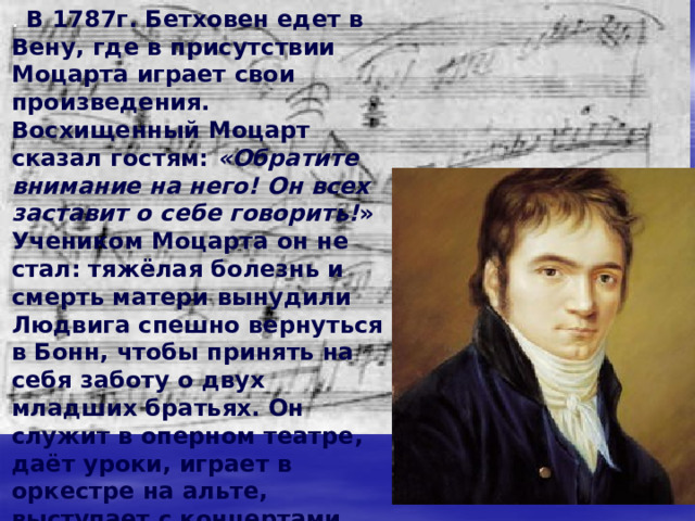 М узыкальная Европа ещё была полна слухами о чудо-ребёнке Моцарте, когда в Бонне, в семье тенориста придворной капеллы родился Людвиг ван Бетховен. Обнаружив у сына незаурядный талант, отец заставляет его часами просиживать за клавесином. Иногда он подымал его и ночью  . В восемь лет маленький Бетховен дал первый свой концерт в Кёльне, а потом и в других городах. Из-за бедности семьи Людвиг был вынужден очень рано поступить на службу: в 13 лет он был зачислен как помощник органиста. Тогда он пробует свои силы как композитор 