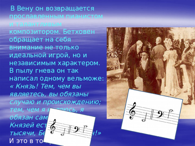 . В 1787г. Бетховен едет в Вену, где в присутствии Моцарта играет свои произведения. Восхищенный Моцарт сказал гостям: «Обратите внимание на него! Он всех заставит о себе говорить! » Учеником Моцарта он не стал: тяжёлая болезнь и смерть матери вынудили Людвига спешно вернуться в Бонн, чтобы принять на себя заботу о двух младших братьях. Он служит в оперном театре, даёт уроки, играет в оркестре на альте, выступает с концертами. 