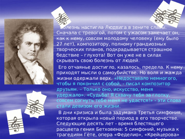  В Вену он возвращается прославленным пианистом и талантливым композитором. Бетховен обращает на себя внимание не только идеальной игрой, но и независимым характером. В пылу гнева он так написал одному вельможе: « Князь! Тем, чем вы являетесь, вы обязаны случаю и происхождению; тем, чем я являюсь, я обязан самому себе. Князей есть и будет тысячи, Бетховен – один!»  И это в то время, когда музыкантов относили к разряду слуг! 