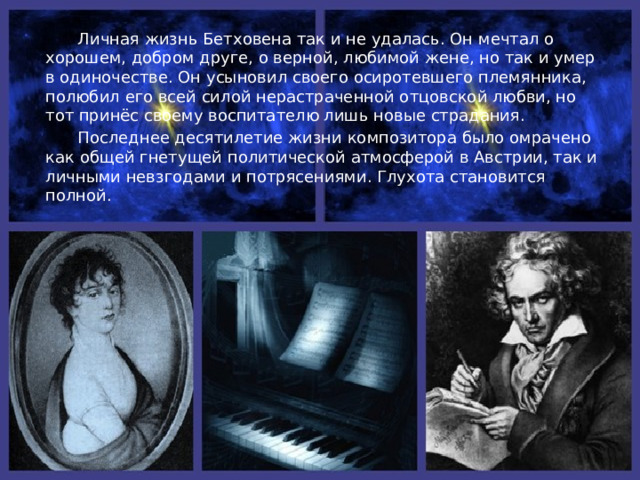  Болезнь настигла Людвига в зените славы. Сначала с тревогой, потом с ужасом замечает он, как к нему, совсем молодому человеку (ему было 27 лет), композитору, полному грандиозных творческих планов, подкрадывается страшное бедствие – глухота! Вот он уже не в силах скрывать свою болезнь от людей.  Его отчаянье достигло, казалось, предела. К нему приходят мысли о самоубийстве. Но воля и жажда жизни одержали верх. «Недоставало немногого, чтобы я покончил с собой, - писал композитор друзьям. – Только оно, искусство, меня удержало». «Судьба! Я схвачу тебя за глотку, совсем согнуть тебе меня не удастся!» - эти слова стали девизом его жизни.  В дни кризиса и была задумана Третья симфония, которая открыла новый период в его творчестве. Следующие десять лет - время блестящего расцвета гения Бетховена: 5 симфоний, музыка к трагедиям Гёте, опера «Феделио», «Крейцерова» соната, множество других произведений. Музыка Бетховена действенна, активна, передаёт напряжённое биение мысли. 