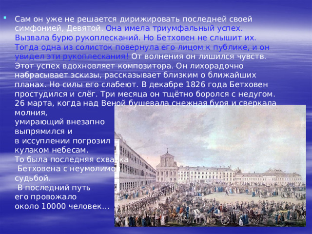  Личная жизнь Бетховена так и не удалась. Он мечтал о хорошем, добром друге, о верной, любимой жене, но так и умер в одиночестве. Он усыновил своего осиротевшего племянника, полюбил его всей силой нерастраченной отцовской любви, но тот принёс своему воспитателю лишь новые страдания.  Последнее десятилетие жизни композитора было омрачено как общей гнетущей политической атмосферой в Австрии, так и личными невзгодами и потрясениями. Глухота становится полной. 