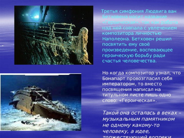 Ответы на вопрос, учащихся одной из школ, слушавших музыку Бетховена.: «Что вы чувствовали, когда слушали фрагменты из 3-ей симфонии? - «Когда я слушал фрагмент симфонии Бетховена, то невольно думал о тех музыкантах, которые, погибая, старались облегчить страдания других людей. Наверное, они и сами черпали силы, когда в последний раз исполняли это произведение. И их поведение перед неизбежной гибелью тоже можно назвать героическим» (Александр У-в) «Музыка заставила меня совершить путешествие во времени и пространстве. Я словно бы очутилась на палубе гибнущего «Титаника»…На какое-то мгновение мне стало страшно, но величественные звуки бетховенской симфонии помогли мне успокоиться, собраться с мыслями. Мне кажется, такое же воздействие «Героическая» симфония оказала и на охваченных паникой пассажиров парохода…» (Марина Ш-на) 