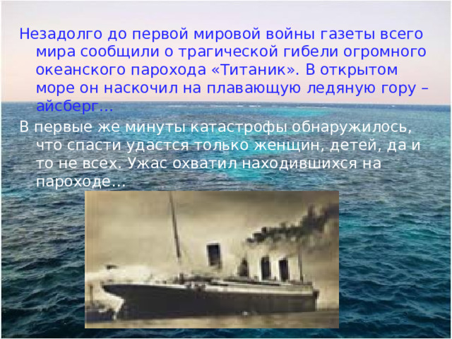 Незадолго до первой мировой войны газеты всего мира сообщили о трагической гибели огромного океанского парохода «Титаник». В открытом море он наскочил на плавающую ледяную гору – айсберг… В первые же минуты катастрофы обнаружилось, что спасти удастся только женщин, детей, да и то не всех. Ужас охватил находившихся на пароходе… 