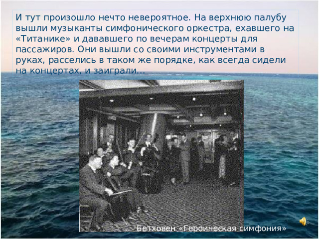 И тут произошло нечто невероятное. На верхнюю палубу вышли музыканты симфонического оркестра, ехавшего на «Титанике» и дававшего по вечерам концерты для пассажиров. Они вышли со своими инструментами в руках, расселись в таком же порядке, как всегда сидели на концертах, и заиграли… Бетховен «Героическая симфония»  