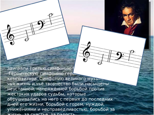  Заиграли Третью симфонию Бетховена.  Героическую симфонию героического композитора. Симфонию великого музыканта, чья жизнь и чьё творчество были насыщены неустанной, напряжённой борьбой против жестоких ударов судьбы, которые обрушивались на него с первых до последних дней его жизни, борьбой с горем, нуждой, унижениями и несправедливостью, борьбой за жизнь, за счастье, за радость … 