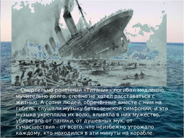  Смертельно раненный «Титаник» погибал медленно, мучительно долго, словно не хотел расставаться с жизнью. А сотни людей, обречённые вместе с ним на гибель, слушали музыку бетховенской симфонии, и эта музыка укрепляла их волю, вливала в них мужество, уберегала от паники, от душевных мук, от сумасшествия - от всего, что неизбежно угрожало каждому, кто находился в эти минуты на корабле. 