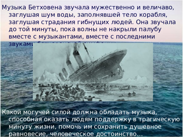 Музыка Бетховена звучала мужественно и величаво, заглушая шум воды, заполнявшей тело корабля, заглушая страдания гибнущих людей. Она звучала до той минуты, пока волны не накрыли палубу вместе с музыкантами, вместе с последними звуками бетховенской симфонии. Какой могучей силой должна обладать музыка, способная оказать людям поддержку в трагическую минуту жизни, помочь им сохранить душевное равновесие, человеческое достоинство… 