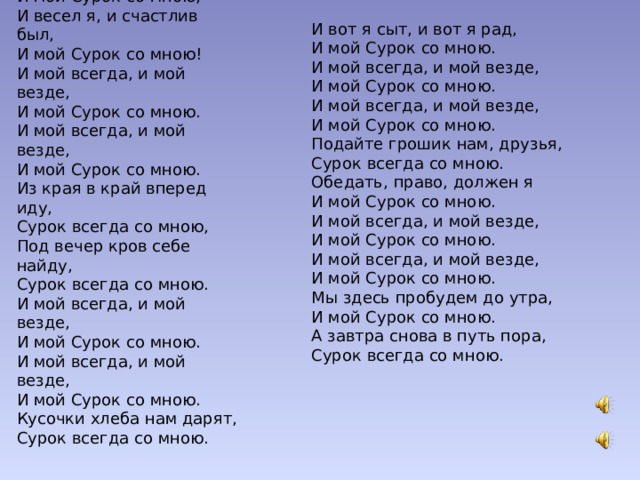 Сурок  По разным странам я бродил И мой Сурок со мною, И весел я, и счастлив был, И мой Сурок со мною! И мой всегда, и мой везде, И мой Сурок со мною. И мой всегда, и мой везде, И мой Сурок со мною. Из края в край вперед иду, Сурок всегда со мною, Под вечер кров себе найду, Сурок всегда со мною. И мой всегда, и мой везде, И мой Сурок со мною. И мой всегда, и мой везде, И мой Сурок со мною. Кусочки хлеба нам дарят, Сурок всегда со мною. И вот я сыт, и вот я рад, И мой Сурок со мною. И мой всегда, и мой везде, И мой Сурок со мною. И мой всегда, и мой везде, И мой Сурок со мною. Подайте грошик нам, друзья, Сурок всегда со мною. Обедать, право, должен я И мой Сурок со мною. И мой всегда, и мой везде, И мой Сурок со мною. И мой всегда, и мой везде, И мой Сурок со мною. Мы здесь пробудем до утра, И мой Сурок со мною. А завтра снова в путь пора, Сурок всегда со мною.   