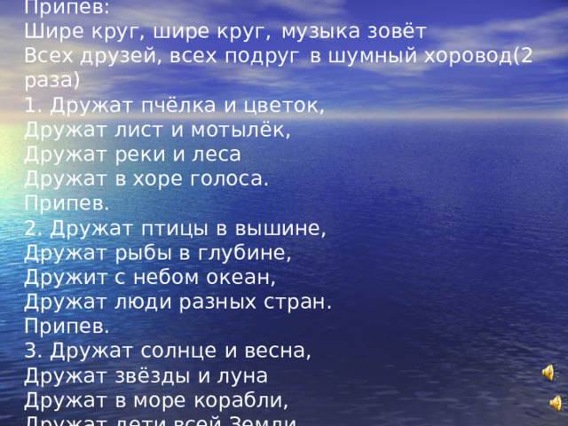 Припев: Шире круг, шире круг,  музыка зовёт Всех друзей, всех подруг  в шумный хоровод(2 раза) 1. Дружат пчёлка и цветок, Дружат лист и мотылёк, Дружат реки и леса Дружат в хоре голоса. Припев. 2. Дружат птицы в вышине, Дружат рыбы в глубине, Дружит с небом океан, Дружат люди разных стран. Припев. 3. Дружат солнце и весна, Дружат звёзды и луна Дружат в море корабли, Дружат дети всей Земли. 