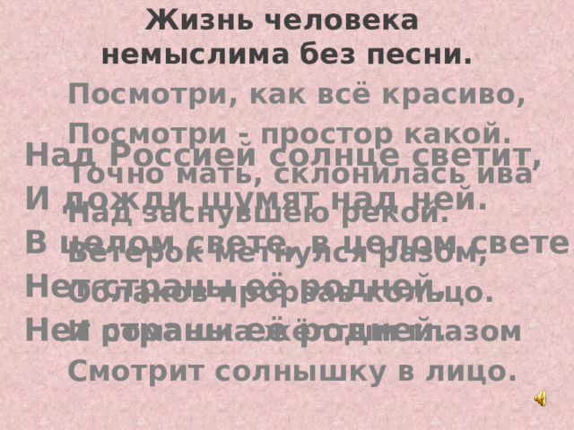 Жизнь человека  немыслима без песни. Посмотри, как всё красиво, Посмотри - простор какой. Точно мать, склонилась ива Над заснувшею рекой. Ветерок метнулся разом, Облаков прорвав кольцо. И ромашка жёлтым глазом Смотрит солнышку в лицо.  Над Россией солнце светит, И дожди шумят над ней. В целом свете, в целом свете Нет страны её родней, Нет страны её родней.  