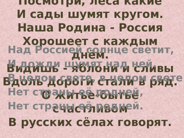 Посмотри, леса какие  И сады шумят кругом.  Наша Родина - Россия  Хорошеет с каждым днём.  Видишь - яблони и сливы  Вдоль дороги стали в ряд.  О житье-бытье счастливом  В русских сёлах говорят.   Над Россией солнце светит, И дожди шумят над ней. В целом свете, в целом свете Нет страны её родней, Нет страны её родней.  