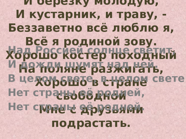 И берёзку молодую,  И кустарник, и траву, -  Беззаветно всё люблю я,  Всё я родиной зову.  Хорошо костер походный  На поляне разжигать,  Хорошо в стране свободной  Мне с друзьями подрастать.   Над Россией солнце светит, И дожди шумят над ней. В целом свете, в целом свете Нет страны её родней, Нет страны её родней.  