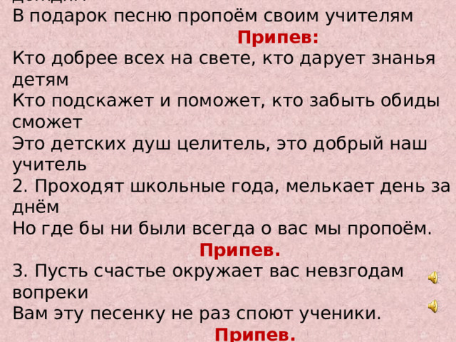  Кто добрее всех на свете Сегодня мы осенним днём назло ветрам, дождям В подарок песню пропоём своим учителям  Припев: Кто добрее всех на свете, кто дарует знанья детям Кто подскажет и поможет, кто забыть обиды сможет Это детских душ целитель, это добрый наш учитель 2. Проходят школьные года, мелькает день за днём Но где бы ни были всегда о вас мы пропоём.  Припев. 3. Пусть счастье окружает вас невзгодам вопреки Вам эту песенку не раз споют ученики.  Припев. 