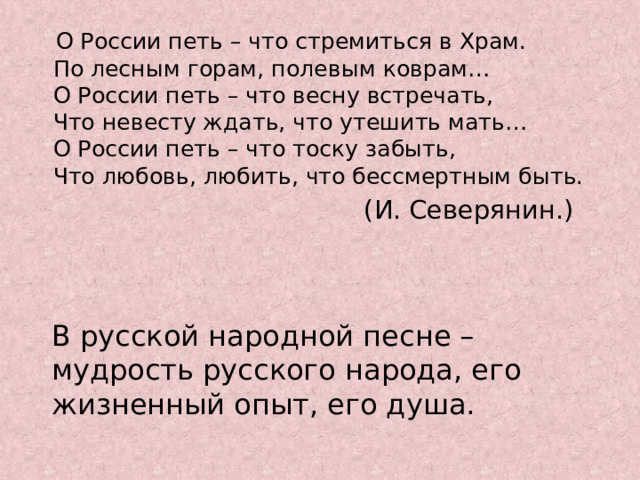  О России петь – что стремиться в Храм.  По лесным горам, полевым коврам…  О России петь – что весну встречать,  Что невесту ждать, что утешить мать…  О России петь – что тоску забыть,  Что любовь, любить, что бессмертным быть.  (И. Северянин.) В русской народной песне – мудрость русского народа, его жизненный опыт, его душа. 