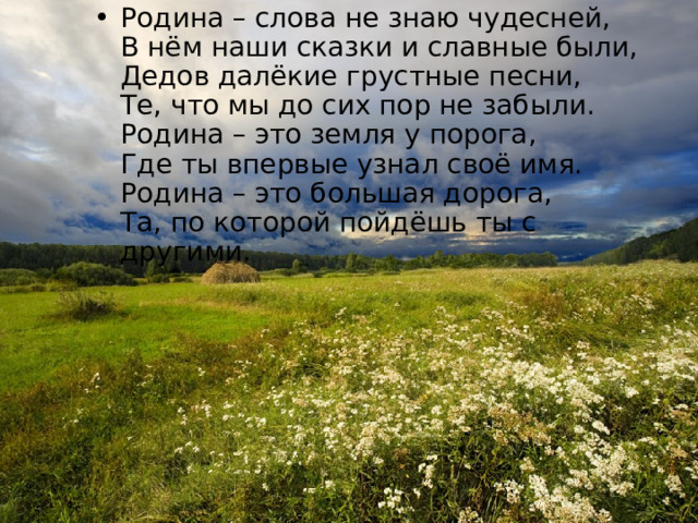 Родина – слова не знаю чудесней,  В нём наши сказки и славные были,  Дедов далёкие грустные песни,  Те, что мы до сих пор не забыли.  Родина – это земля у порога,  Где ты впервые узнал своё имя.  Родина – это большая дорога,  Та, по которой пойдёшь ты с другими. 