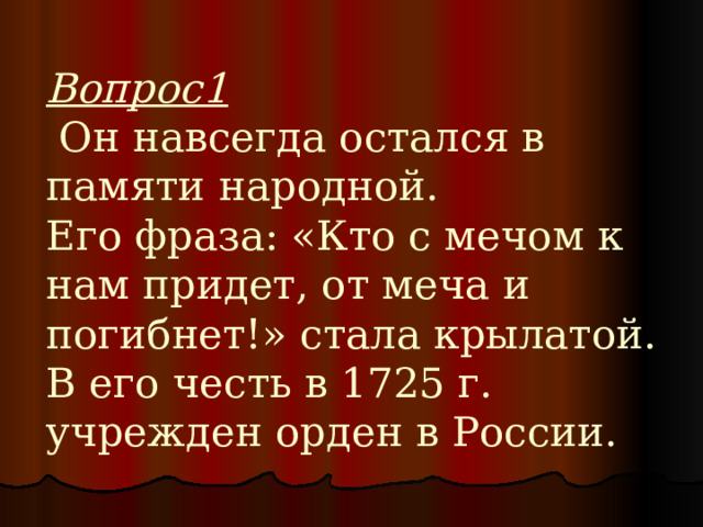Вопрос1  Он навсегда остался в памяти народной.  Его фраза: «Кто с мечом к нам придет, от меча и погибнет!» стала крылатой.  В его честь в 1725 г. учрежден орден в России. 