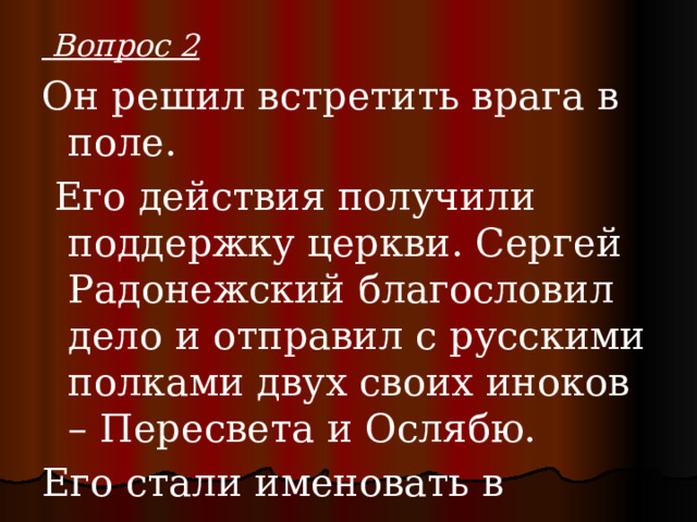  Вопрос 2 Он решил встретить врага в поле.  Его действия получили поддержку церкви. Сергей Радонежский благословил дело и отправил с русскими полками двух своих иноков – Пересвета и Ослябю. Его стали именовать в документах князем великим всея Руси, царем русским. 