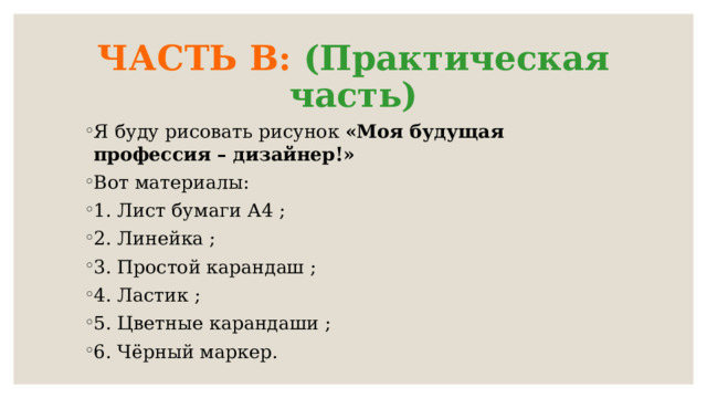 ЧАСТЬ В: (Практическая часть) Я буду рисовать рисунок «Моя будущая профессия – дизайнер!» Вот материалы: 1. Лист бумаги А4 ; 2. Линейка ; 3. Простой карандаш ; 4. Ластик ; 5. Цветные карандаши ; 6. Чёрный маркер.  