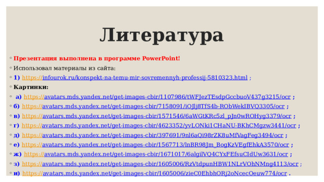 Литература Презентация выполнена в программе PowerPoint! Использовал материалы из сайта: 1) https :// infourok.ru/konspekt-na-temu-mir-sovremennyh-professij-5810323.html ; Картинки:  а) https:// avatars.mds.yandex.net/get-images-cbir/1107986/tWFJezTEsdpGccbuoV437g3215/ocr  ; б) https:// avatars.mds.yandex.net/get-images-cbir/7158091/iOJlj8TfS4b-RObWekIBVQ3305/ocr  ; в) https:// avatars.mds.yandex.net/get-images-cbir/1571546/6aWGtKRc5zl_pJn0wROHyg3379/ocr  ; г) https:// avatars.mds.yandex.net/get-images-cbir/4623352/yvLONki1CHaNU-BKhCMgzw3441/ocr  ; д) https:// avatars.mds.yandex.net/get-images-cbir/397691/9nl6aQi98rZK8uMfVagFeg3494/ocr  ; е) https:// avatars.mds.yandex.net/get-images-cbir/1567713/lnBR98Jm_BogKzVEgfEhkA3570/ocr  ; ж) https:// avatars.mds.yandex.net/get-images-cbir/1671017/6algilVQ4CYxFEfsuCIdUw3631/ocr  ; з) https:// avatars.mds.yandex.net/get-images-cbir/1605006/RzVtdpunHBW1NLrVOhNMng4113/ocr ; и) https:// avatars.mds.yandex.net/get-images-cbir/1605006/zieC0EhbhORj2oNcecOeuw774/ocr  . 