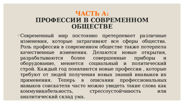 ЧАСТЬ А:  ПРОФЕССИИ В СОВРЕМЕННОМ ОБЩЕСТВЕ Современный мир постоянно претерпевает различные изменения, которые затрагивают все сферы общества. Роль профессии в современном обществе также потерпела качественные изменения. Делаются новые открытия, разрабатываются более совершенные приборы и оборудование, меняется социальный и политический строй. Каждый год появляются новые профессии , которые требуют от людей получения новых знаний инавыков их применения. Теперь в описании профессиональных навыков соискателя часто можно увидеть такие слова как коммуникабельность, стрессоустойчивость или аналитический склад ума. 