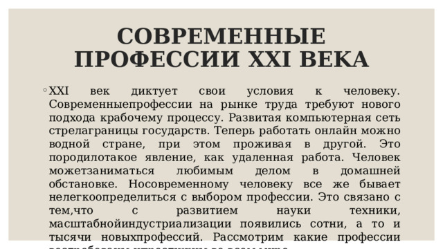 СОВРЕМЕННЫЕ ПРОФЕССИИ XXI ΒΕΚΑ XXI век диктует свои условия к человеку. Современныепрофессии на рынке труда требуют нового подхода крабочему процессу. Развитая компьютерная сеть стрелаграницы государств. Теперь работать онлайн можно водной стране, при этом проживая в другой. Это породилотакое явление, как удаленная работа. Человек можетзаниматься любимым делом в домашней обстановке. Носовременному человеку все же бывает нелегкоопределиться с выбором профессии. Это связано с тем,что с развитием науки техники, масштабнойиндустриализации появились сотни, а то и тысячи новыхпрофессий. Рассмотрим какие профессии востребованы ипрестижны во всем мире. 
