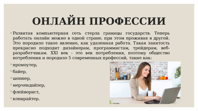 ОНЛАЙН ПРОФЕССИИ Развитая компьютерная сеть стерла границы государств. Теперь работать онлайн можно в одной стране, при этом проживая в другой. Это породило такое явление, как удаленная работа. Такая занятость прекрасно подходит дизайнерам, программистам, трейдерам, веб-разработчикам. XXI век - это век потребления, поэтому общество потребления и породило 5 современных профессий, такие как: промоутер, байер, шоппер, мерчендайзер, флейворист, копирайтер. 