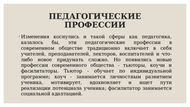ПЕДАГОГИЧЕСКИЕ ПРОФЕССИИ Изменения коснулись и такой сферы как педагогика, казалось бы, эти педагогические профессии в современном обществе традиционно включает в себя учителей, преподавателей, лекторов, воспитателей и что-либо новое придумать сложно. Но появились новые профессии современного общества - тьюторы, коучи и фасилитаторы. Тьютор - обучает по индивидуальной программе; коуч - занимается личностным развитием ученика, мотивирует, вдохновляет и ищет пути реализации потенциала ученика; фасилитатор занимается социальной адаптацией. 
