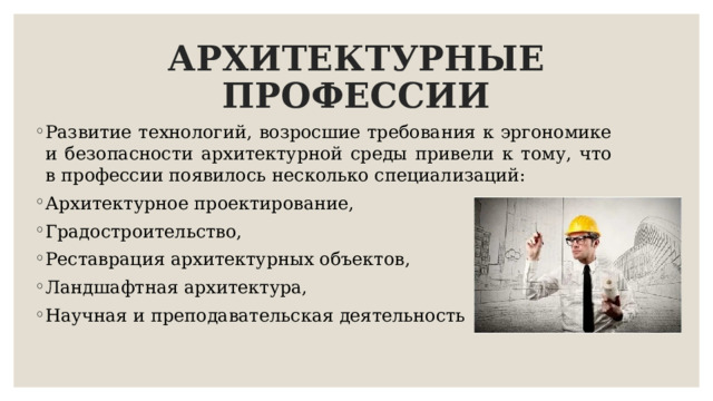 АРХИТЕКТУРНЫЕ ПРОФЕССИИ Развитие технологий, возросшие требования к эргономике и безопасности архитектурной среды привели к тому, что в профессии появилось несколько специализаций: Архитектурное проектирование, Градостроительство, Реставрация архитектурных объектов, Ландшафтная архитектура, Научная и преподавательская деятельность 