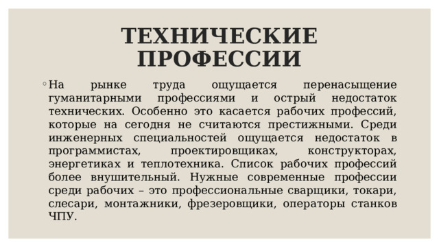 ТЕХНИЧЕСКИЕ ПРОФЕССИИ На рынке труда ощущается перенасыщение гуманитарными профессиями и острый недостаток технических. Особенно это касается рабочих профессий, которые на сегодня не считаются престижными. Среди инженерных специальностей ощущается недостаток в программистах, проектировщиках, конструкторах, энергетиках и теплотехника. Список рабочих профессий более внушительный. Нужные современные профессии среди рабочих – это профессиональные сварщики, токари, слесари, монтажники, фрезеровщики, операторы станков ЧПУ. 
