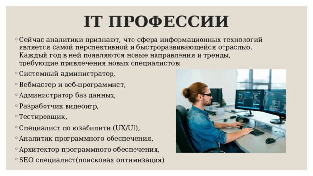 IT ПРОФЕССИИ Сейчас аналитики признают, что сфера информационных технологий является самой перспективной и быстроразвивающейся отраслью. Каждый год в ней появляются новые направления и тренды, требующие привлечения новых специалистов: Системный администратор, Вебмастер и веб-программист, Администратор баз данных, Разработчик видеоигр, Тестировщик, Специалист по юзабилити (UX/UI), Аналитик программного обеспечения, Архитектор программного обеспечения, SEO специалист(поисковая оптимизация) 