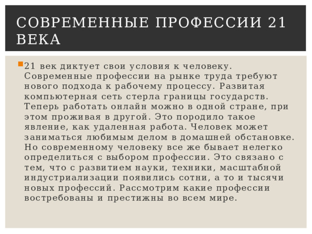 Современные профессии 21 века 21 век диктует свои условия к человеку. Современные профессии на рынке труда требуют нового подхода к рабочему процессу. Развитая компьютерная сеть стерла границы государств. Теперь работать онлайн можно в одной стране, при этом проживая в другой. Это породило такое явление, как удаленная работа. Человек может заниматься любимым делом в домашней обстановке. Но современному человеку все же бывает нелегко определиться с выбором профессии. Это связано с тем, что с развитием науки, техники, масштабной индустриализации появились сотни, а то и тысячи новых профессий. Рассмотрим какие профессии востребованы и престижны во всем мире. 