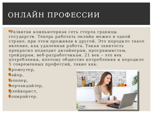 Онлайн профессии   Развитая компьютерная сеть стерла границы государств. Теперь работать онлайн можно в одной стране, при этом проживая в другой. Это породило такое явление, как удаленная работа. Такая занятость прекрасно подходит дизайнерам, программистам, трейдерам, веб-разработчикам. 21 век – это век потребления, поэтому общество потребления и породило 5 современных профессий, такие как: промоутер, байер, шоппер, мерчандайзер, флейворист, копирайтер. 