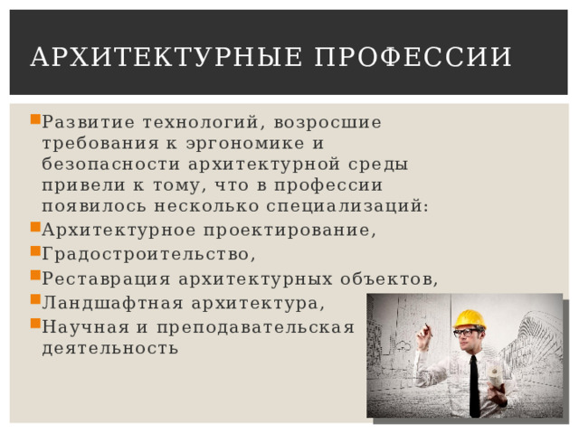 Архитектурные профессии Развитие технологий, возросшие требования к эргономике и безопасности архитектурной среды привели к тому, что в профессии появилось несколько специализаций: Архитектурное проектирование, Градостроительство, Реставрация архитектурных объектов, Ландшафтная архитектура, Научная и преподавательская деятельность 