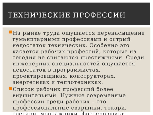 Технические профессии На рынке труда ощущается перенасыщение гуманитарными профессиями и острый недостаток технических. Особенно это касается рабочих профессий, которые на сегодня не считаются престижными. Среди инженерных специальностей ощущается недостаток в программистах, проектировщиках, конструкторах, энергетиках и теплотехниках. Список рабочих профессий более внушительный. Нужные современные профессии среди рабочих – это профессиональные сварщики, токари, слесари, монтажники, фрезеровщики, операторы станков ЧПУ. 
