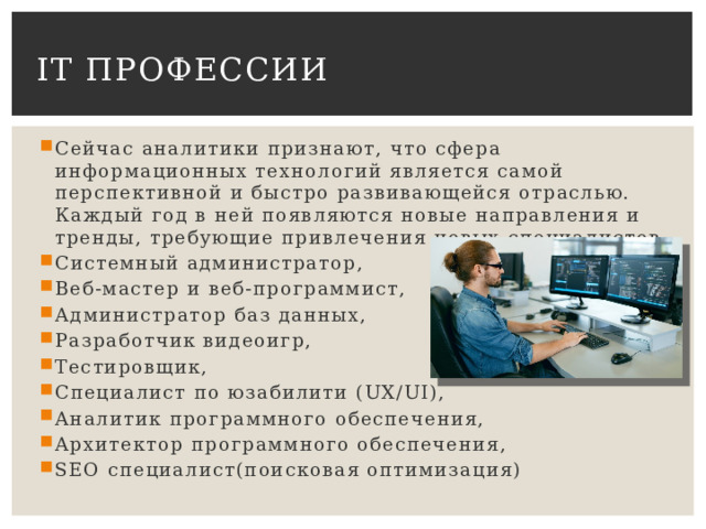 IT профессии Сейчас аналитики признают, что сфера информационных технологий является самой перспективной и быстро развивающейся отраслью. Каждый год в ней появляются новые направления и тренды, требующие привлечения новых специалистов. Системный администратор, Веб-мастер и веб-программист, Администратор баз данных, Разработчик видеоигр, Тестировщик, Специалист по юзабилити (UX/UI), Аналитик программного обеспечения, Архитектор программного обеспечения, SEO специалист(поисковая оптимизация) 