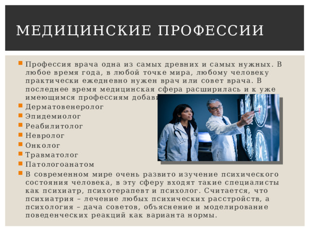 Медицинские профессии Профессия врача одна из самых древних и самых нужных. В любое время года, в любой точке мира, любому человеку практически ежедневно нужен врач или совет врача. В последнее время медицинская сфера расширилась и к уже имеющимся профессиям добавились такие как Дерматовенеролог Эпидемиолог Реабилитолог Невролог Онколог Травматолог Патологоанатом В современном мире очень развито изучение психического состояния человека, в эту сферу входят такие специалисты как психиатр, психотерапевт и психолог. Считается, что психиатрия – лечение любых психических расстройств, а психология – дача советов, объяснение и моделирование поведенческих реакций как варианта нормы. 
