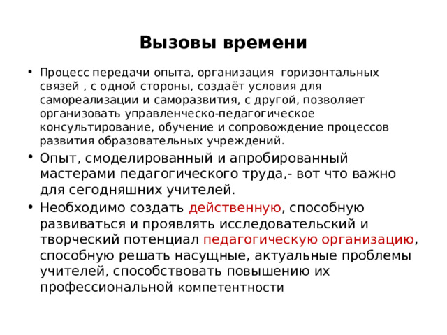 Вызовы времени Процесс передачи опыта, организация горизонтальных связей , с одной стороны, создаёт условия для самореализации и саморазвития, с другой, позволяет организовать управленческо-педагогическое консультирование, обучение и сопровождение процессов развития образовательных учреждений. Опыт, смоделированный и апробированный мастерами педагогического труда,- вот что важно для сегодняшних учителей. Необходимо создать действенную , способную развиваться и проявлять исследовательский и творческий потенциал педагогическую организацию , способную решать насущные, актуальные проблемы учителей, способствовать повышению их профессиональной компетентности 