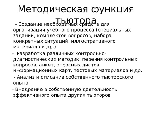 Методическая функция тьютора  - Создание необходимых средств для организации учебного процесса (специальных заданий, комплектов вопросов, набора конкретных ситуаций, иллюстративного материала и др.)  - Разработка различных контрольно-диагностических методик: перечня контрольных вопросов, анкет, опросных листов, информационных карт, тестовых материалов и др.  - Анализ и описание собственного тьюторского опыта  - Внедрение в собственную деятельность эффективного опыта других тьюторов 