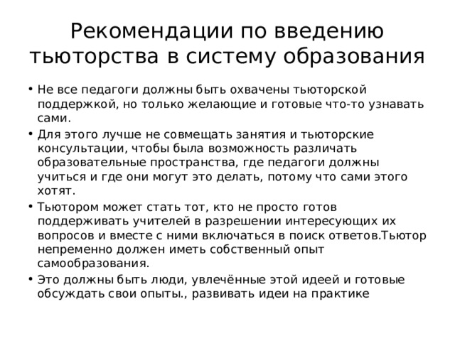 Рекомендации по введению тьюторства в систему образования Не все педагоги должны быть охвачены тьюторской поддержкой, но только желающие и готовые что-то узнавать сами. Для этого лучше не совмещать занятия и тьюторские консультации, чтобы была возможность различать образовательные пространства, где педагоги должны учиться и где они могут это делать, потому что сами этого хотят. Тьютором может стать тот, кто не просто готов поддерживать учителей в разрешении интересующих их вопросов и вместе с ними включаться в поиск ответов.Тьютор непременно должен иметь собственный опыт самообразования. Это должны быть люди, увлечённые этой идеей и готовые обсуждать свои опыты., развивать идеи на практике 