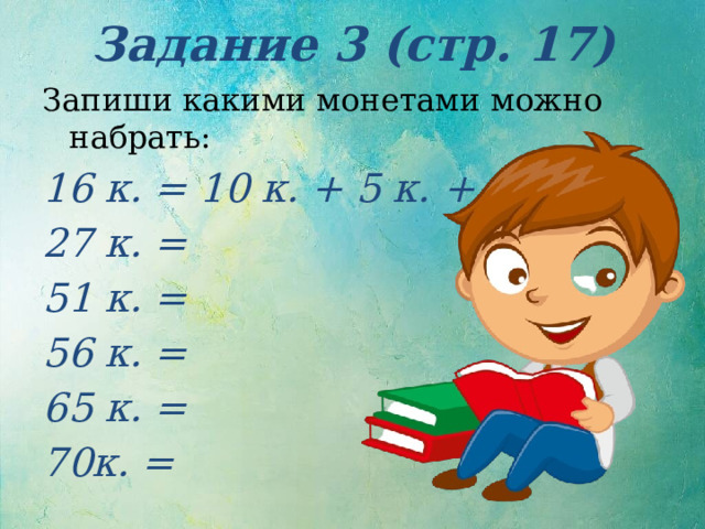 Задание 3 (стр. 17) Запиши какими монетами можно набрать: 16 к. = 10 к. + 5 к. + 1 к. 27 к. = 51 к. = 56 к. = 65 к. = 70к. = 