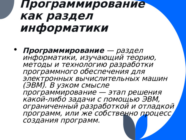 Программирование как раздел информатики Программирование  — раздел информатики, изучающий теорию, методы и технологию разработки программного обеспечения для электронных вычислительных машин (ЭВМ). В узком смысле программирование — этап решения какой-либо задачи с помощью ЭВМ, ограниченный разработкой и отладкой программ, или же собственно процесс создания программ. 