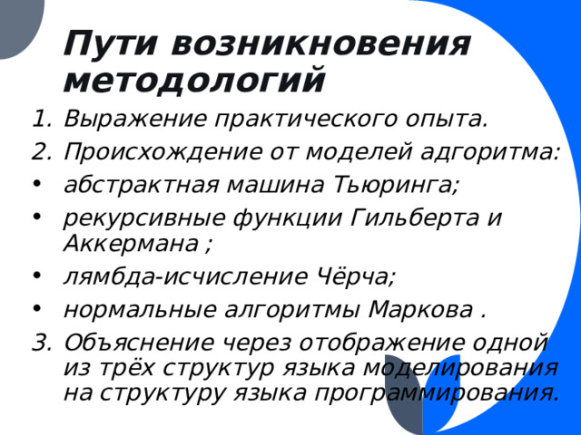 Пути возникновения методологий Выражение практического опыта. Происхождение от моделей адгоритма: абстрактная машина Тьюринга; рекурсивные функции Гильберта и Аккермана ; лямбда-исчисление Чёрча; нормальные алгоритмы Маркова . Объяснение через отображение одной из трёх структур языка моделирования на структуру языка программирования. 