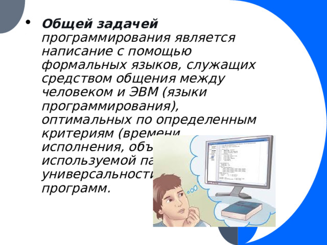 Общей задачей программирования является написание с помощью формальных языков, служащих средством общения между человеком и ЭВМ (языки программирования), оптимальных по определенным критериям (времени исполнения, объему используемой памяти, универсальности и пр.) программ. 